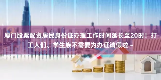 厦门股票配资居民身份证办理工作时间延长至20时！打工人们、学生族不需要为办证请假啦～