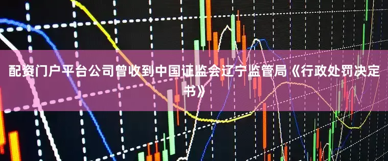 配资门户平台公司曾收到中国证监会辽宁监管局《行政处罚决定书》