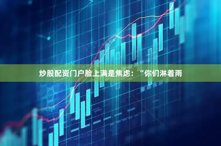 炒股配资门户脸上满是焦虑：“你们淋着雨