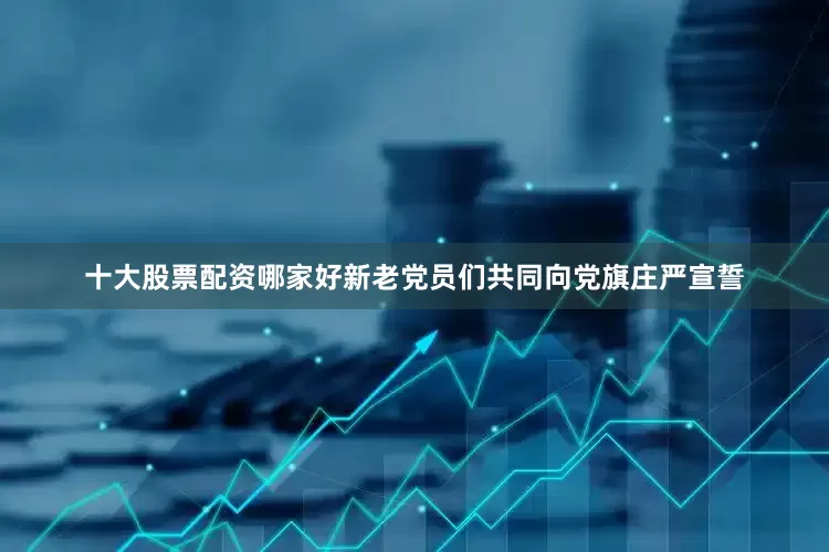 十大股票配资哪家好新老党员们共同向党旗庄严宣誓