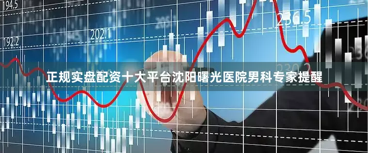 正规实盘配资十大平台沈阳曙光医院男科专家提醒