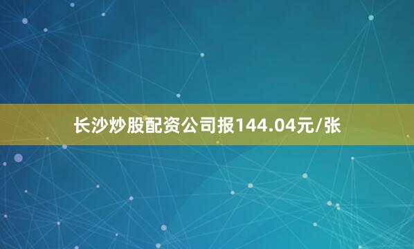 长沙炒股配资公司报144.04元/张
