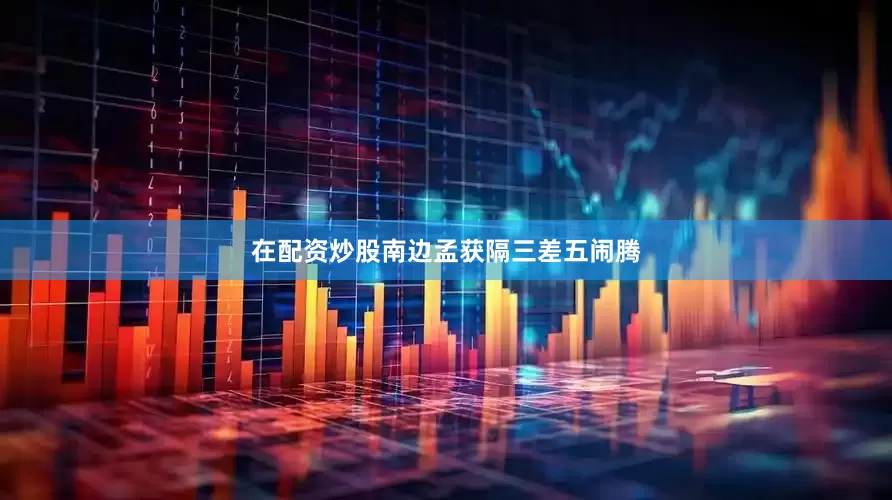 在配资炒股南边孟获隔三差五闹腾