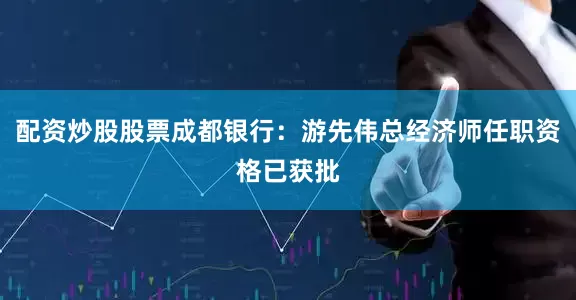 配资炒股股票成都银行：游先伟总经济师任职资格已获批