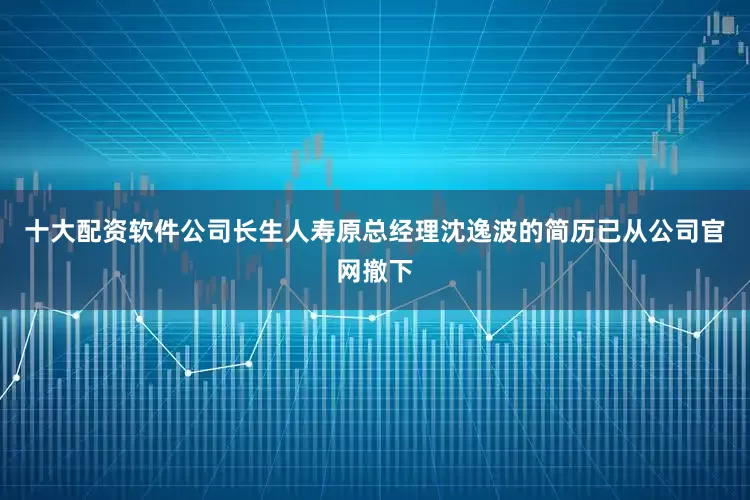 十大配资软件公司长生人寿原总经理沈逸波的简历已从公司官网撤下