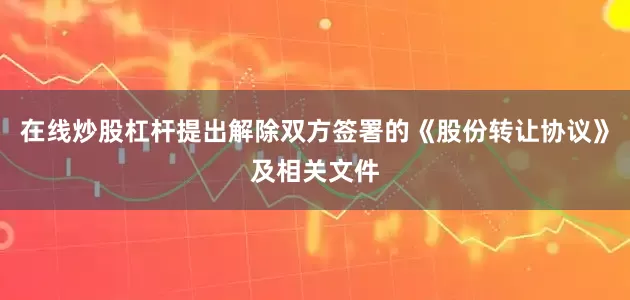 在线炒股杠杆提出解除双方签署的《股份转让协议》及相关文件