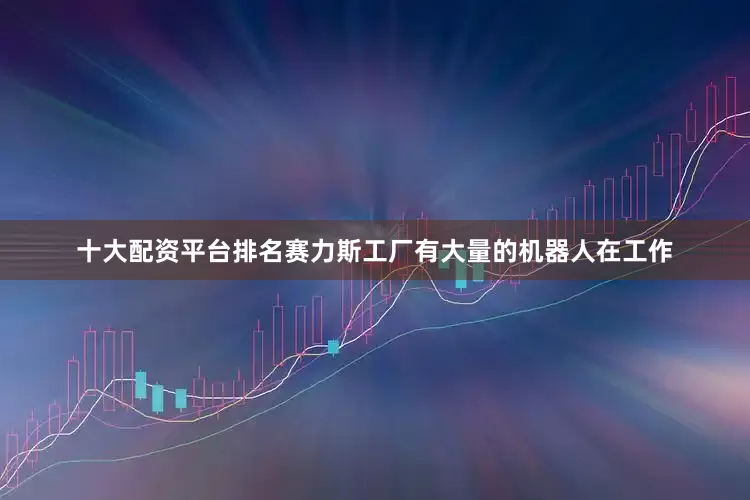 十大配资平台排名赛力斯工厂有大量的机器人在工作