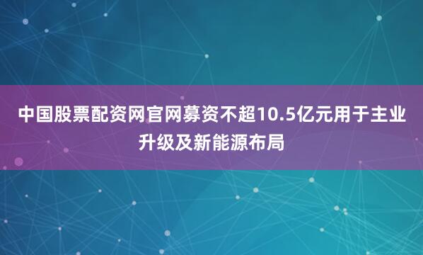中国股票配资网官网募资不超10.5亿元用于主业升级及新能源布局