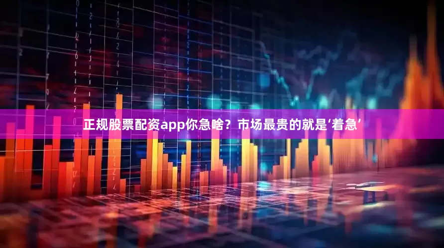 正规股票配资app你急啥？市场最贵的就是‘着急’