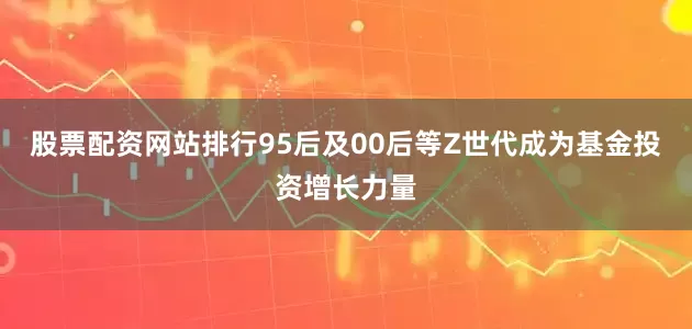 股票配资网站排行95后及00后等Z世代成为基金投资增长力量