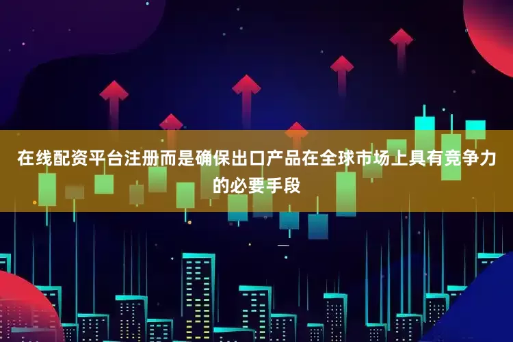 在线配资平台注册而是确保出口产品在全球市场上具有竞争力的必要手段