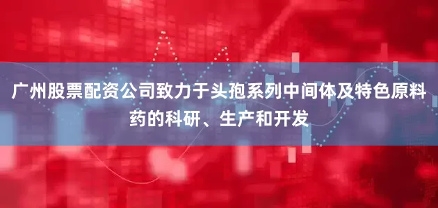 广州股票配资公司致力于头孢系列中间体及特色原料药的科研、生产和开发