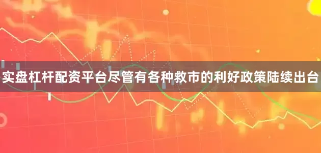 实盘杠杆配资平台尽管有各种救市的利好政策陆续出台