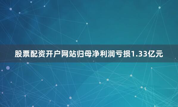 股票配资开户网站归母净利润亏损1.33亿元