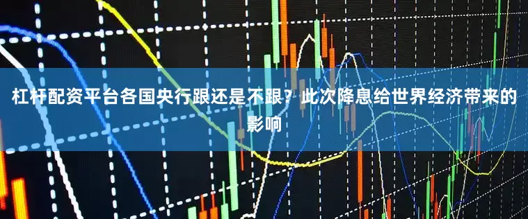 杠杆配资平台各国央行跟还是不跟？此次降息给世界经济带来的影响
