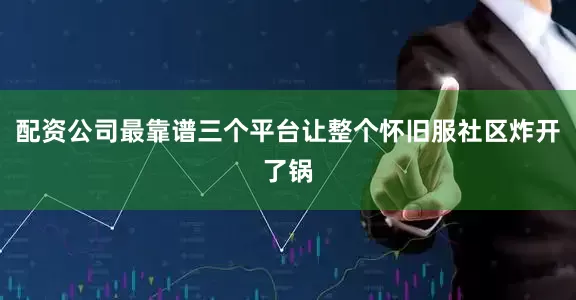 配资公司最靠谱三个平台让整个怀旧服社区炸开了锅
