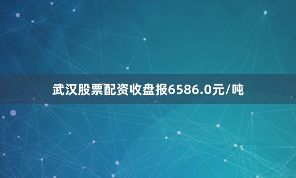武汉股票配资收盘报6586.0元/吨
