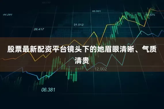 股票最新配资平台镜头下的她眉眼清晰、气质清贵